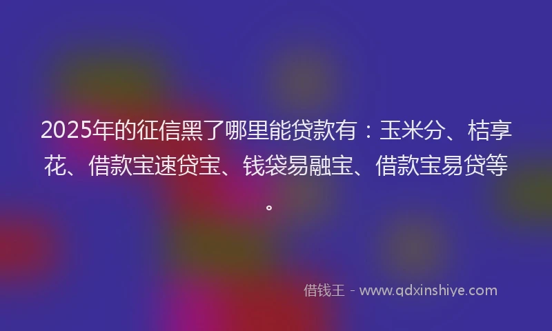 2025年的征信黑了哪里能贷款有：玉米分、桔享花、借款宝速贷宝、钱袋易融宝、借款宝易贷等。