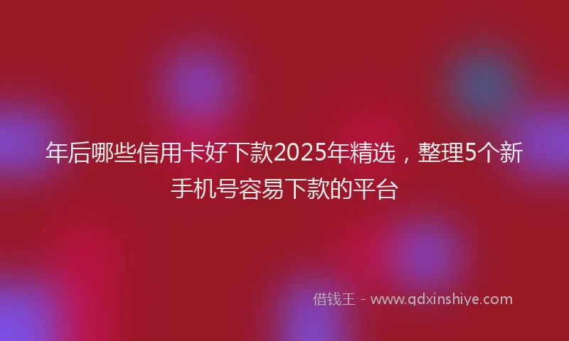 年后哪些信用卡好下款2025年精选，整理5个新手机号容易下款的平台