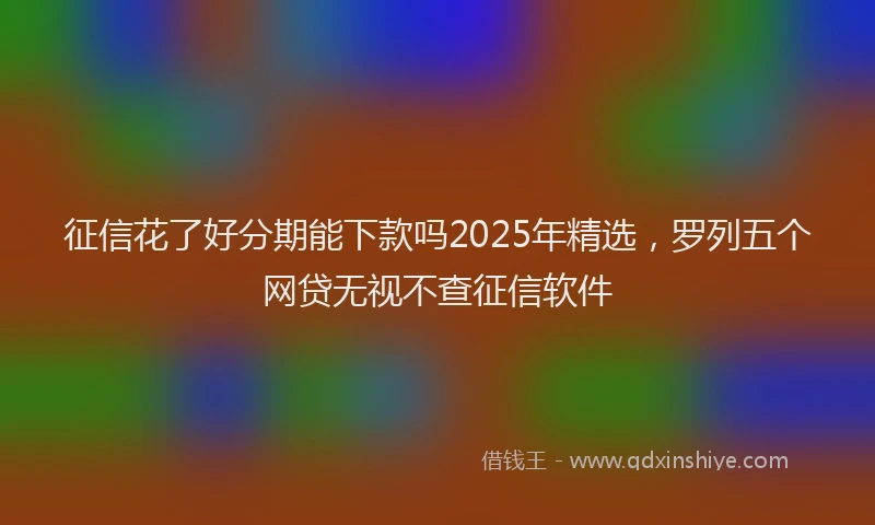 征信花了好分期能下款吗2025年精选，罗列五个网贷无视不查征信软件