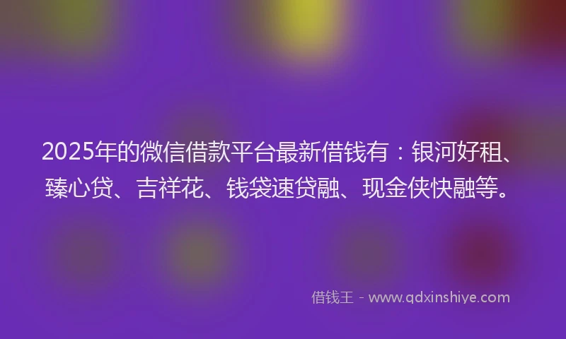 2025年的微信借款平台最新借钱有：银河好租、臻心贷、吉祥花、钱袋速贷融、现金侠快融等。