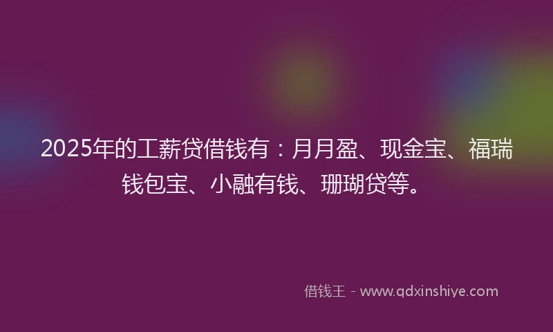 2025年的工薪贷借钱有：月月盈、现金宝、福瑞钱包宝、小融有钱、珊瑚贷等。