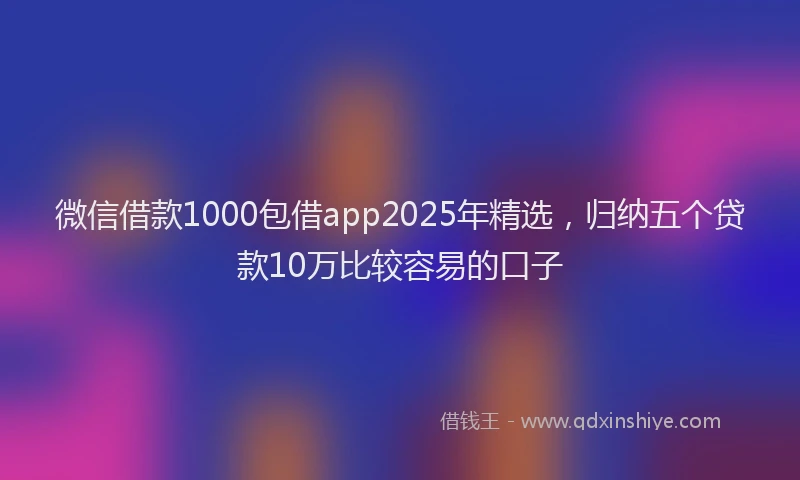 微信借款1000包借app2025年精选，归纳五个贷款10万比较容易的口子