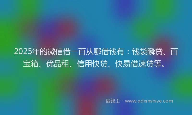 2025年的微信借一百从哪借钱有：钱袋瞬贷、百宝箱、优品租、信用快贷、快易借速贷等。