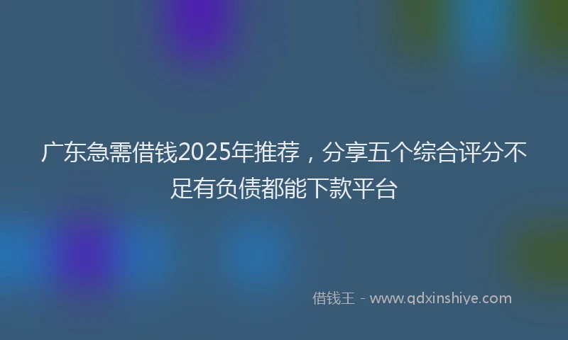 广东急需借钱2025年推荐，分享五个综合评分不足有负债都能下款平台