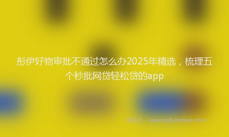 彤伊好物审批不通过怎么办2025年精选，梳理五个秒批网贷轻松贷的app