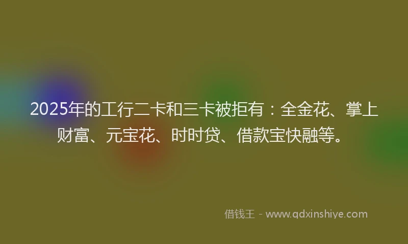 2025年的工行二卡和三卡被拒有：全金花、掌上财富、元宝花、时时贷、借款宝快融等。