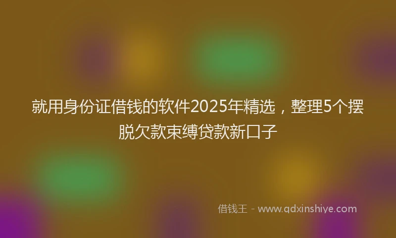 就用身份证借钱的软件2025年精选，整理5个摆脱欠款束缚贷款新口子