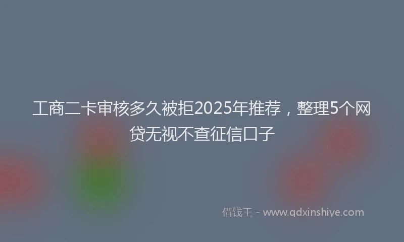 工商二卡审核多久被拒2025年推荐，整理5个网贷无视不查征信口子