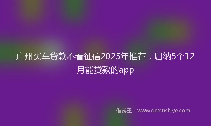 广州买车贷款不看征信2025年推荐，归纳5个12月能贷款的app