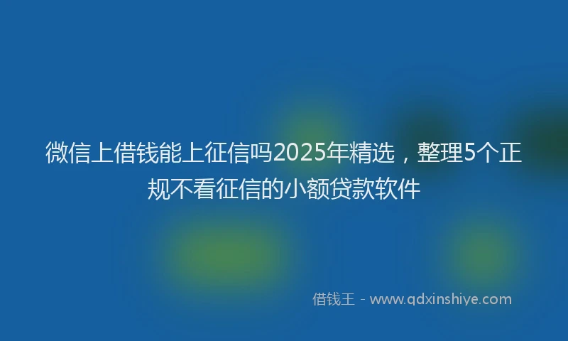 微信上借钱能上征信吗2025年精选，整理5个正规不看征信的小额贷款软件