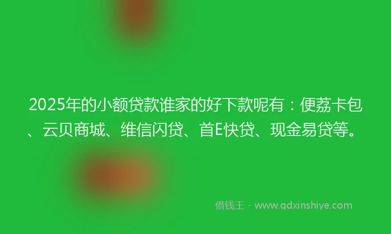2025年的小额贷款谁家的好下款呢有：便荔卡包、云贝商城、维信闪贷、首E快贷、现金易贷等。
