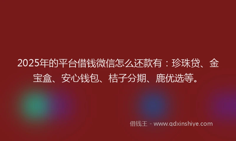 2025年的平台借钱微信怎么还款有：珍珠贷、金宝盒、安心钱包、桔子分期、鹿优选等。