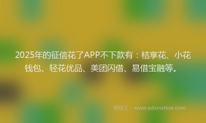 2025年的征信花了APP不下款有：桔享花、小花钱包、轻花优品、美团闪借、易借宝融等。