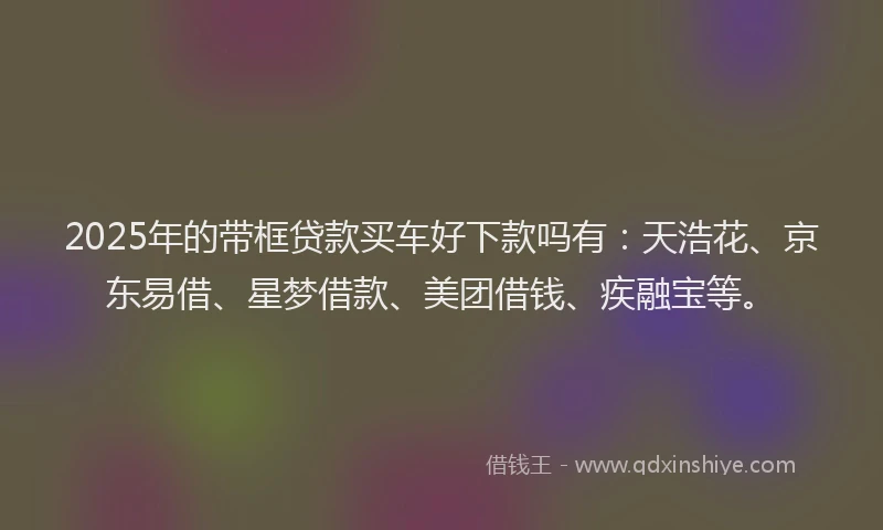 2025年的带框贷款买车好下款吗有：天浩花、京东易借、星梦借款、美团借钱、疾融宝等。