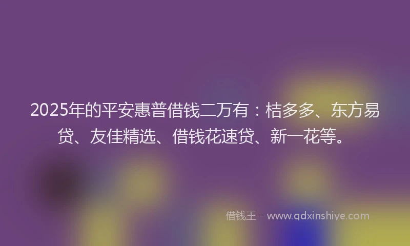 2025年的平安惠普借钱二万有：桔多多、东方易贷、友佳精选、借钱花速贷、新一花等。