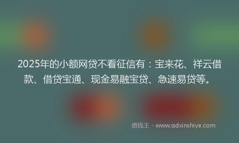 2025年的小额网贷不看征信有：宝来花、祥云借款、借贷宝通、现金易融宝贷、急速易贷等。