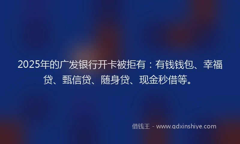 2025年的广发银行开卡被拒有：有钱钱包、幸福贷、甄信贷、随身贷、现金秒借等。