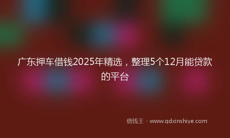广东押车借钱2025年精选，整理5个12月能贷款的平台