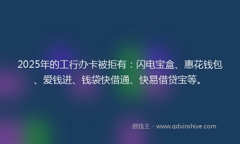 2025年的工行办卡被拒有：闪电宝盒、惠花钱包、爱钱进、钱袋快借通、快易借贷宝等。