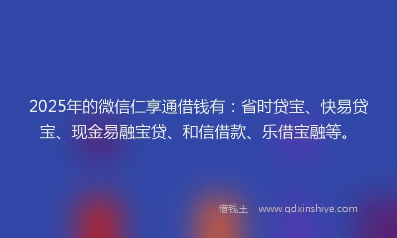 2025年的微信仁享通借钱有：省时贷宝、快易贷宝、现金易融宝贷、和信借款、乐借宝融等。