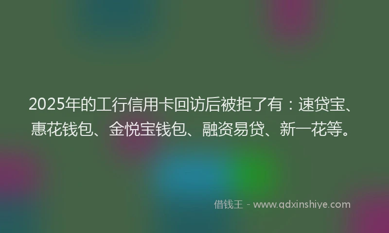 2025年的工行信用卡回访后被拒了有：速贷宝、惠花钱包、金悦宝钱包、融资易贷、新一花等。