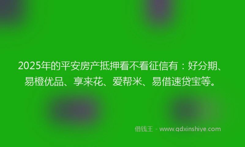 2025年的平安房产抵押看不看征信有：好分期、易橙优品、享来花、爱帮米、易借速贷宝等。