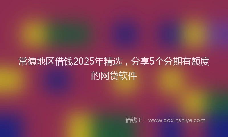 常德地区借钱2025年精选，分享5个分期有额度的网贷软件