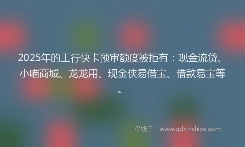 2025年的工行快卡预审额度被拒有：现金流贷、小喵商城、龙龙用、现金侠易借宝、借款易宝等。