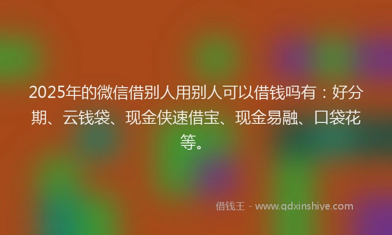 2025年的微信借别人用别人可以借钱吗有：好分期、云钱袋、现金侠速借宝、现金易融、口袋花等。