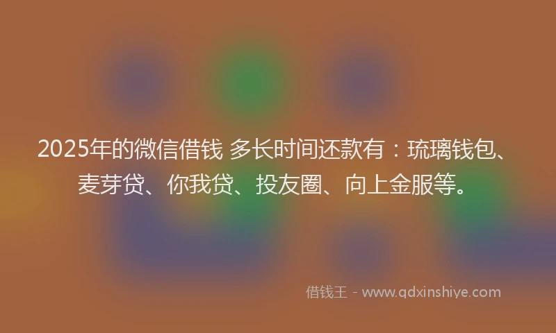 2025年的微信借钱 多长时间还款有：琉璃钱包、麦芽贷、你我贷、投友圈、向上金服等。