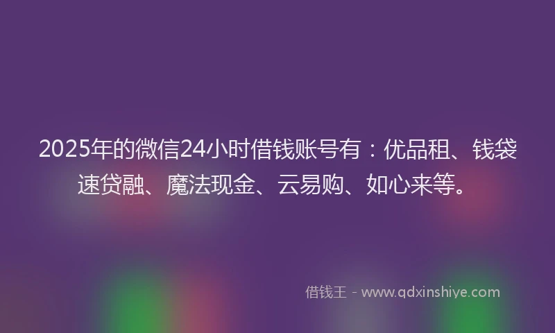 2025年的微信24小时借钱账号有：优品租、钱袋速贷融、魔法现金、云易购、如心来等。