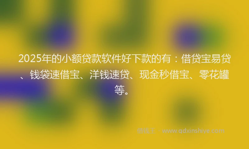 2025年的小额贷款软件好下款的有：借贷宝易贷、钱袋速借宝、洋钱速贷、现金秒借宝、零花罐等。