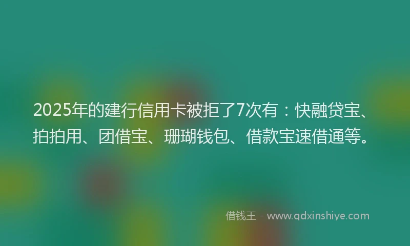 2025年的建行信用卡被拒了7次有：快融贷宝、拍拍用、团借宝、珊瑚钱包、借款宝速借通等。