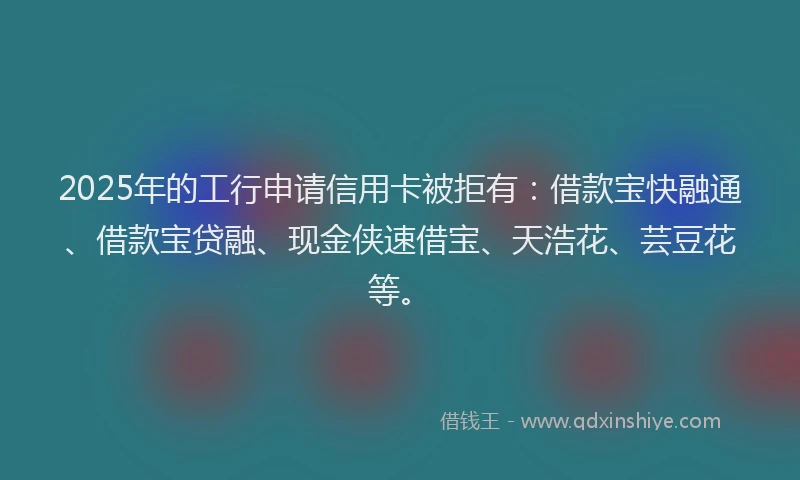 2025年的工行申请信用卡被拒有：借款宝快融通、借款宝贷融、现金侠速借宝、天浩花、芸豆花等。