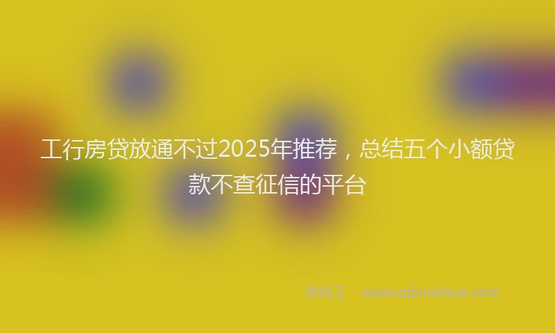 工行房贷放通不过2025年推荐，总结五个小额贷款不查征信的平台