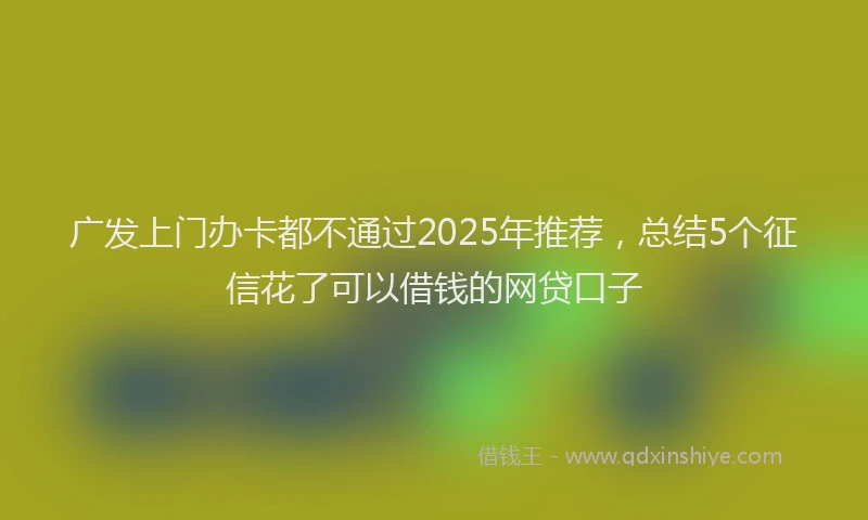广发上门办卡都不通过2025年推荐，总结5个征信花了可以借钱的网贷口子