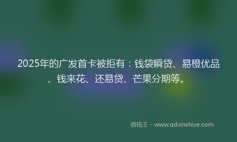 2025年的广发首卡被拒有：钱袋瞬贷、易橙优品、钱来花、还易贷、芒果分期等。