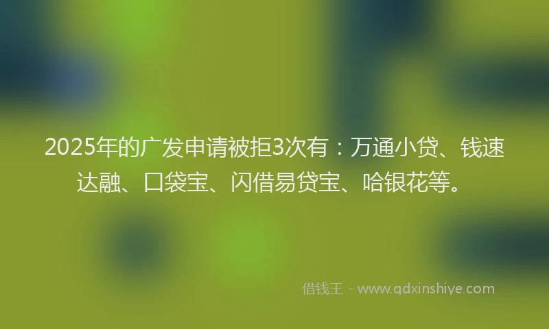 2025年的广发申请被拒3次有：万通小贷、钱速达融、口袋宝、闪借易贷宝、哈银花等。