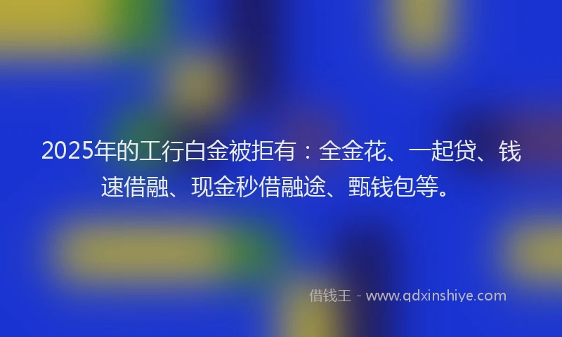 2025年的工行白金被拒有：全金花、一起贷、钱速借融、现金秒借融途、甄钱包等。