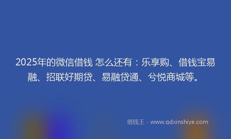 2025年的微信借钱 怎么还有：乐享购、借钱宝易融、招联好期贷、易融贷通、兮悦商城等。