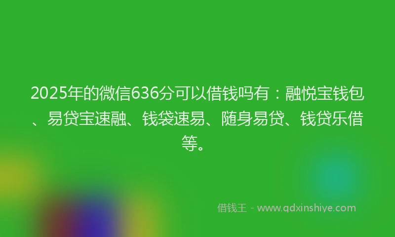 2025年的微信636分可以借钱吗有：融悦宝钱包、易贷宝速融、钱袋速易、随身易贷、钱贷乐借等。