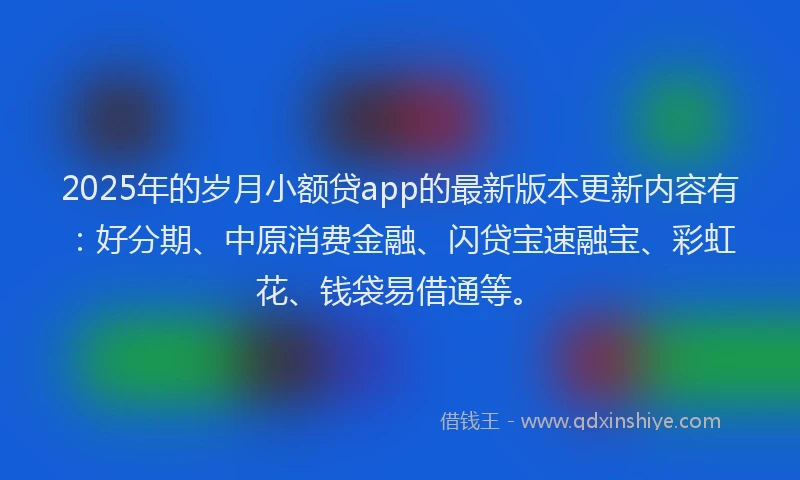 2025年的岁月小额贷app的最新版本更新内容有：好分期、中原消费金融、闪贷宝速融宝、彩虹花、钱袋易借通等。