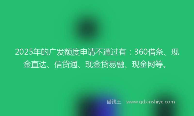 2025年的广发额度申请不通过有：360借条、现金直达、信贷通、现金贷易融、现金网等。