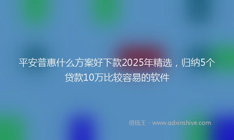 平安普惠什么方案好下款2025年精选，归纳5个贷款10万比较容易的软件