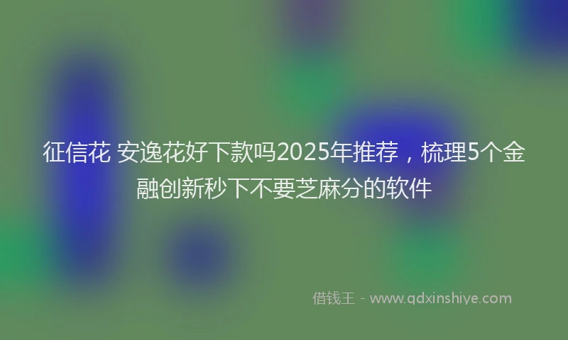 征信花 安逸花好下款吗2025年推荐，梳理5个金融创新秒下不要芝麻分的软件