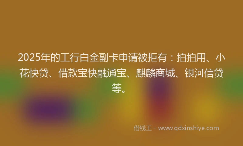 2025年的工行白金副卡申请被拒有：拍拍用、小花快贷、借款宝快融通宝、麒麟商城、银河信贷等。