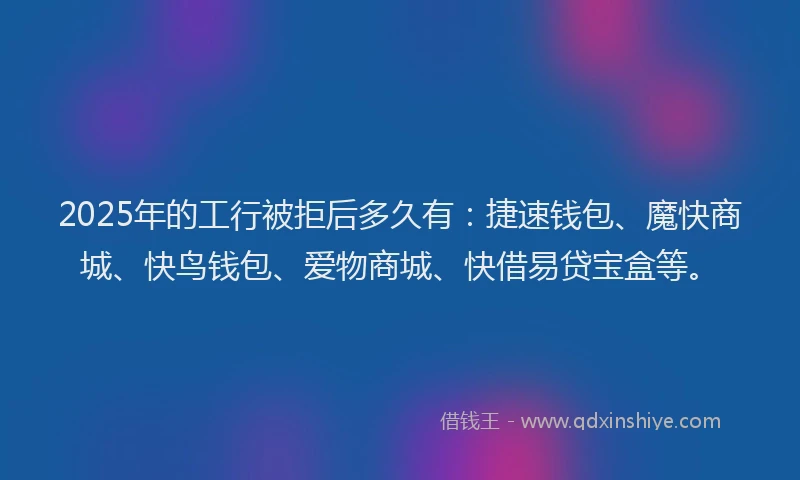 2025年的工行被拒后多久有：捷速钱包、魔快商城、快鸟钱包、爱物商城、快借易贷宝盒等。