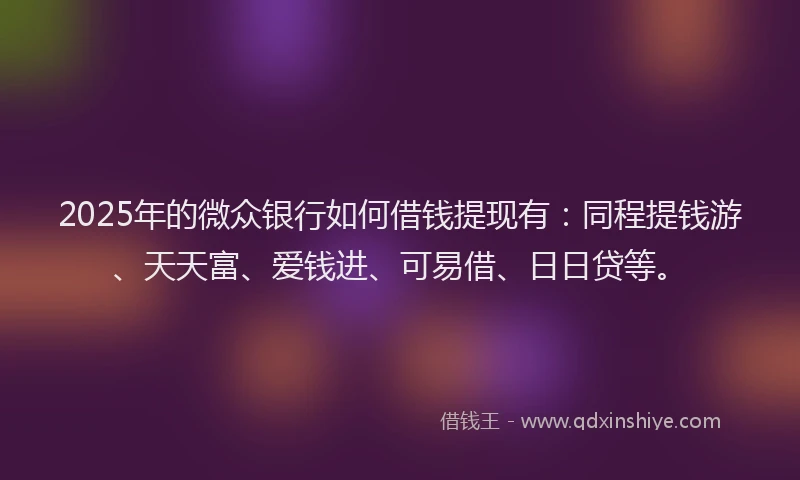2025年的微众银行如何借钱提现有：同程提钱游、天天富、爱钱进、可易借、日日贷等。