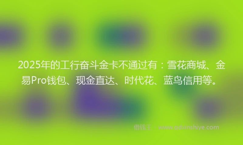 2025年的工行奋斗金卡不通过有：雪花商城、金易Pro钱包、现金直达、时代花、蓝鸟信用等。