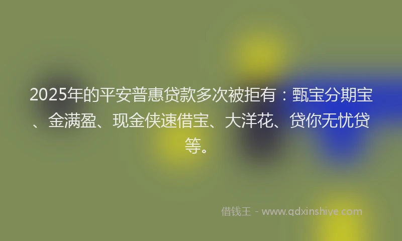 2025年的平安普惠贷款多次被拒有：甄宝分期宝、金满盈、现金侠速借宝、大洋花、贷你无忧贷等。